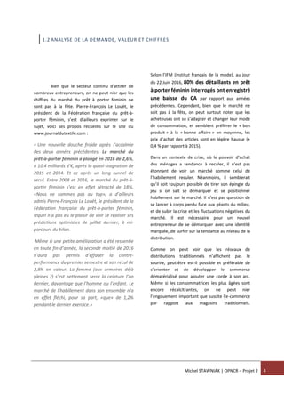 Michel STAWNIAK | OPNCR – Projet 2 4
1.2 ANALYSE DE LA DEMANDE, VALEUR ET CHIFFRES
Bien que le secteur continu d’attirer de
nombreux entrepreneurs, on ne peut nier que les
chiffres du marché du prêt à porter féminin ne
sont pas à la fête. Pierre-François Le Louët, le
président de la Fédération française du prêt-à-
porter féminin, s’est d’ailleurs exprimer sur le
sujet, voici ses propos recueillis sur le site du
www.journaldutextile.com :
« Une nouvelle douche froide après l’accalmie
des deux années précédentes. Le marché du
prêt-à-porter féminin a plongé en 2016 de 2,6%,
à 10,4 milliards d’€, après la quasi-stagnation de
2015 et 2014. Et ce après un long tunnel de
recul. Entre 2008 et 2016, le marché du prêt-à-
porter féminin s’est en effet rétracté de 18%.
«Nous ne sommes pas au top», a d’ailleurs
admis Pierre-François Le Louët, le président de la
Fédération française du prêt-à-porter féminin,
lequel n’a pas eu le plaisir de voir se réaliser ses
prédictions optimistes de juillet dernier, à mi-
parcours du bilan.
Même si une petite amélioration a été ressentie
en toute fin d’année, la seconde moitié de 2016
n’aura pas permis d’effacer la contre-
performance du premier semestre et son recul de
2,8% en valeur. La femme (aux armoires déjà
pleines ?) s’est nettement serré la ceinture l’an
dernier, davantage que l’homme ou l’enfant. Le
marché de l’habillement dans son ensemble n’a
en effet fléchi, pour sa part, «que» de 1,2%
pendant le dernier exercice.»
Selon l’IFM (institut français de la mode), au jour
du 22 Juin 2016, 80% des détaillants en prêt
à porter féminin interrogés ont enregistré
une baisse du CA par rapport aux années
précédentes. Cependant, bien que le marché ne
soit pas à la fête, on peut surtout noter que les
acheteuses ont su s’adapter et changer leur mode
de consommation, et semblent préférer le « bon
produit » à la « bonne affaire » en moyenne, les
prix d’achat des articles sont en légère hausse (+
0,4 % par rapport à 2015).
Dans un contexte de crise, où le pouvoir d’achat
des ménages a tendance à reculer, il n’est pas
étonnant de voir un marché comme celui de
l’habillement reculer. Néanmoins, il semblerait
qu’il soit toujours possible de tirer son épingle du
jeu si on sait se démarquer et se positionner
habilement sur le marché. Il n’est pas question de
se lancer à corps perdu face aux géants du milieu,
et de subir la crise et les fluctuations négatives du
marché. Il est nécessaire pour un nouvel
entrepreneur de se démarquer avec une identité
marquée, de surfer sur la tendance au niveau de la
distribution.
Comme on peut voir que les réseaux de
distributions traditionnels n’affichent pas le
sourire, peut-être est-il possible et préférable de
s’orienter et de développer le commerce
dématérialisé pour ajouter une corde à son arc.
Même si les consommatrices les plus âgées sont
encore récalcitrantes, on ne peut nier
l’engouement important que suscite l’e-commerce
par rapport aux magasins traditionnels.
 