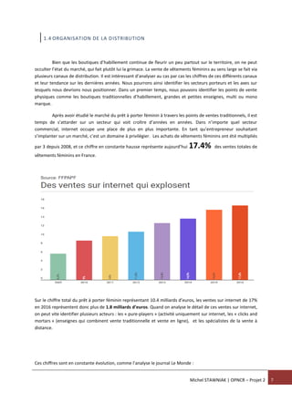 Michel STAWNIAK | OPNCR – Projet 2 7
1.4 ORGANISATION DE LA DISTRIBUTION
Bien que les boutiques d’habillement continue de fleurir un peu partout sur le territoire, on ne peut
occulter l’état du marché, qui fait plutôt lui la grimace. La vente de vêtements féminins au sens large se fait via
plusieurs canaux de distribution. Il est intéressant d’analyser au cas par cas les chiffres de ces différents canaux
et leur tendance sur les dernières années. Nous pourrons ainsi identifier les secteurs porteurs et les axes sur
lesquels nous devrions nous positionner. Dans un premier temps, nous pouvons identifier les points de vente
physiques comme les boutiques traditionnelles d’habillement, grandes et petites enseignes, multi ou mono
marque.
Après avoir étudié le marché du prêt à porter féminin à travers les points de ventes traditionnels, il est
temps de s’attarder sur un secteur qui voit croître d’années en années. Dans n’importe quel secteur
commercial, internet occupe une place de plus en plus importante. En tant qu’entrepreneur souhaitant
s’implanter sur un marché, c’est un domaine à privilégier. Les achats de vêtements féminins ont été multipliés
par 3 depuis 2008, et ce chiffre en constante hausse représente aujourd’hui 17.4% des ventes totales de
vêtements féminins en France.
Sur le chiffre total du prêt à porter féminin représentant 10.4 milliards d’euros, les ventes sur internet de 17%
en 2016 représentent donc plus de 1.8 milliards d’euros. Quand on analyse le détail de ces ventes sur internet,
on peut vite identifier plusieurs acteurs : les « pure-players » (activité uniquement sur internet, les « clicks and
mortars » (enseignes qui combinent vente traditionnelle et vente en ligne), et les spécialistes de la vente à
distance.
Ces chiffres sont en constante évolution, comme l’analyse le journal Le Monde :
 