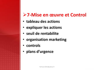 7-Mise en œuvre et Control
• tableau des actions
• expliquer les actions
• seuil de rentabilite
• organisation marketing
• controls
• plans d’urgence
ferhane.fethi@yahoo.fr