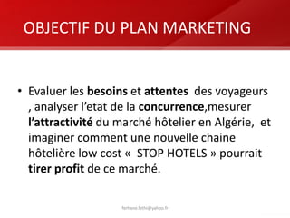 OBJECTIF DU PLAN MARKETING
• Evaluer les besoins et attentes des voyageurs
, analyser l’etat de la concurrence,mesurer
l’attractivité du marché hôtelier en Algérie, et
imaginer comment une nouvelle chaine
hôtelière low cost « STOP HOTELS » pourrait
tirer profit de ce marché.
ferhane.fethi@yahoo.fr