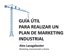 GUÍA ÚTIL
PARA REALIZAR UN
PLAN DE MARKETING
INDUSTRIAL
Alex Lasagabaster
Marketing, Comunicación y Ventas

 