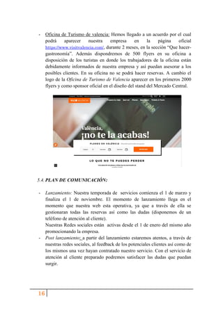 16
- Oficina de Turismo de valencia: Hemos llegado a un acuerdo por el cual
podrá aparecer nuestra empresa en la página oficial
https://www.visitvalencia.com/, durante 2 meses, en la sección “Que hacer-
gastronomía”. Además dispondremos de 500 flyers en su oficina a
disposición de los turistas en donde los trabajadores de la oficina están
debidamente informados de nuestra empresa y así puedan asesorar a los
posibles clientes. En su oficina no se podrá hacer reservas. A cambio el
logo de la Oficina de Turismo de Valencia aparecer en los primeros 2000
flyers y como sponsor oficial en el diseño del stand del Mercado Central.
5.4. PLAN DE COMUNICACIÓN:
- Lanzamiento: Nuestra temporada de servicios comienza el 1 de marzo y
finaliza el 1 de noviembre. El momento de lanzamiento llega en el
momento que nuestra web esta operativa, ya que a través de ella se
gestionaran todas las reservas así como las dudas (disponemos de un
teléfono de atención al cliente).
Nuestras Redes sociales están activas desde el 1 de enero del mismo año
promocionando la empresa.
- Post lanzamiento: a partir del lanzamiento estaremos atentos, a través de
nuestras redes sociales, al feedback de los potenciales clientes así como de
los mismos una vez hayan contratado nuestro servicio. Con el servicio de
atención al cliente preparado podremos satisfacer las dudas que puedan
surgir.
 