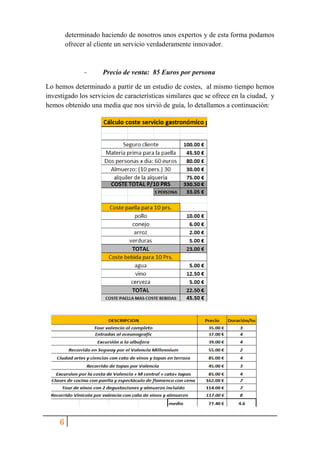 6
determinado haciendo de nosotros unos expertos y de esta forma podamos
ofrecer al cliente un servicio verdaderamente innovador.
- Precio de venta: 85 Euros por persona
Lo hemos determinado a partir de un estudio de costes, al mismo tiempo hemos
investigado los servicios de características similares que se ofrece en la ciudad, y
hemos obtenido una media que nos sirvió de guía, lo detallamos a continuación:
 