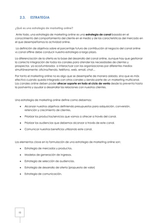 10
2.3. ESTRATEGIA
¿Qué es una estrategia de marketing online?
Ante todo, una estrategia de marketing online es una estrategia de canal basada en el
conocimiento del comportamiento del cliente en el medio y de las características del mercado en
el que desempeñamos la actividad online.
La definición de objetivos sobre el porcentaje futuro de contribución al negocio del canal online
vs canal offline debe conducir nuestra estrategia a largo plazo.
La diferenciación de la oferta es la base del desarrollo del canal online, aunque hay que gestionar
la correcta integración de todos los canales para atender las necesidades de clientes y
prospectos ya acostumbrados a interactuar con las organizaciones por diferentes medios
simultáneamente: oficina/tienda, teléfono, web, email, chat...
Por tanto el marketing online no es algo que se desempeñe de manera aislada, sino que es más
efectivo cuando queda integrado con otros canales y siendo parte de un marketing multicanal.
Los canales online deben poder ofrecer soporte en todo el ciclo de venta desde la preventa hasta
la postventa y ayudar a desarrollar las relaciones con nuestros clientes.
Una estrategia de marketing online define como debemos:
• Alcanzar nuestros objetivos definiendo presupuestos para adquisición, conversión,
retención y crecimiento de clientes.
• Priorizar los productos/servicios que vamos a ofrecer a través del canal.
• Priorizar las audiencias que debemos alcanzar a través de este canal.
• Comunicar nuestros beneficios utilizando este canal.
Los elementos clave en la formulación de una estrategia de marketing online son:
• Estrategia de mercados y productos.
• Modelos de generación de ingresos.
• Estrategia de selección de audiencias.
• Estrategia de desarrollo de oferta (propuesta de valor)
• Estrategia de comunicación.
 