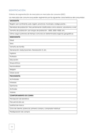 13
IDENTIFICACIÓN:
Criterios de segmentación de mercados en mercados de consumo (B2C)
Los mercados de consumo se pueden segmentar por las siguientes características del consumidor:
GEOGRAFÍA
Región: por continente, país, región, provincia, municipio, código postal...
Densidad de población: frecuentemente clasificadas como urbana, suburbana y rural
Tamaño de población: por rangos de población. -5000, 5000-10000, etc.
Clima: según patrones de tiempo comunes en determinadas regiones geográficas
DEMOGRAFÍA
Edad
Sexo
Tamaño de familia
Generación: baby-boomers, Generación X, etc
Ingresos
Profesión
Educación
Grupo étnico
Nacionalidad
Religión
Clase social
PSICOGRAFÍA
Actividades
Intereses
Opiniones
Actitudes
Valores
COMPORTAMIENTO DE COMRA
Percepción de beneficio
Frecuencia de uso
Lealtad de marca
Ciclo de cliente: potencial, primera compra, comprador habitual
Predisposición de compra
 