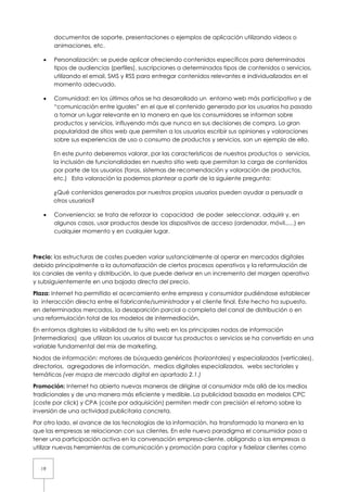 19
documentos de soporte, presentaciones o ejemplos de aplicación utilizando videos o
animaciones, etc.
• Personalización: se puede aplicar ofreciendo contenidos específicos para determinados
tipos de audiencias (perfiles), suscripciones a determinados tipos de contenidos o servicios,
utilizando el email, SMS y RSS para entregar contenidos relevantes e individualizados en el
momento adecuado.
• Comunidad: en los últimos años se ha desarrollado un entorno web más participativo y de
“comunicación entre iguales” en el que el contenido generado por los usuarios ha pasado
a tomar un lugar relevante en la manera en que los consumidores se informan sobre
productos y servicios, influyendo más que nunca en sus decisiones de compra. La gran
popularidad de sitios web que permiten a los usuarios escribir sus opiniones y valoraciones
sobre sus experiencias de uso o consumo de productos y servicios, son un ejemplo de ello.
En este punto deberemos valorar, por las características de nuestros productos o servicios,
la inclusión de funcionalidades en nuestro sitio web que permitan la carga de contenidos
por parte de los usuarios (foros, sistemas de recomendación y valoración de productos,
etc.) Esta valoración la podemos plantear a partir de la siguiente pregunta:
¿Qué contenidos generados por nuestros propios usuarios pueden ayudar a persuadir a
otros usuarios?
• Conveniencia: se trata de reforzar la capacidad de poder seleccionar, adquirir y, en
algunos casos, usar productos desde los dispositivos de acceso (ordenador, móvil.,…) en
cualquier momento y en cualquier lugar.
Precio: las estructuras de costes pueden variar sustancialmente al operar en mercados digitales
debido principalmente a la automatización de ciertos procesos operativos y la reformulación de
los canales de venta y distribución, lo que puede derivar en un incremento del margen operativo
y subsiguientemente en una bajada directa del precio.
Plaza: Internet ha permitido el acercamiento entre empresa y consumidor pudiéndose establecer
la interacción directa entre el fabricante/suministrador y el cliente final. Este hecho ha supuesto,
en determinados mercados, la desaparición parcial o completa del canal de distribución o en
una reformulación total de los modelos de intermediación.
En entornos digitales la visibilidad de tu sitio web en los principales nodos de información
(intermediarios) que utilizan los usuarios al buscar tus productos o servicios se ha convertido en una
variable fundamental del mix de marketing.
Nodos de información: motores de búsqueda genéricos (horizontales) y especializados (verticales),
directorios, agregadores de información, medios digitales especializados, webs sectoriales y
temáticas (ver mapa de mercado digital en apartado 2.1.)
Promoción: Internet ha abierto nuevas maneras de dirigirse al consumidor más allá de los medios
tradicionales y de una manera más eficiente y medible. La publicidad basada en modelos CPC
(coste por click) y CPA (coste por adquisición) permiten medir con precisión el retorno sobre la
inversión de una actividad publicitaria concreta.
Por otro lado, el avance de las tecnologías de la información, ha transformado la manera en la
que las empresas se relacionan con sus clientes. En este nuevo paradigma el consumidor pasa a
tener una participación activa en la conversación empresa-cliente, obligando a las empresas a
utilizar nuevas herramientas de comunicación y promoción para captar y fidelizar clientes como
 