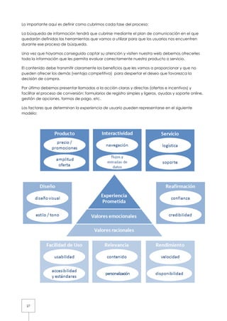 27
Lo importante aquí es definir como cubrimos cada fase del proceso:
La búsqueda de información tendrá que cubrirse mediante el plan de comunicación en el que
quedarán definidas las herramientas que vamos a utilizar para que los usuarios nos encuentren
durante ese proceso de búsqueda.
Una vez que hayamos conseguido captar su atención y visiten nuestra web debemos ofrecerles
toda la información que les permita evaluar correctamente nuestro producto o servicio.
El contenido debe transmitir claramente los beneficios que les vamos a proporcionar y que no
pueden ofrecer los demás (ventaja competitiva) para despertar el deseo que favorezca la
decisión de compra.
Por último debemos presentar llamadas a la acción claras y directas (ofertas e incentivos) y
facilitar el proceso de conversión: formularios de registro simples y ligeros, ayudas y soporte online,
gestión de opciones, formas de pago, etc.
Los factores que determinan la experiencia de usuario pueden representarse en el siguiente
modelo:
 