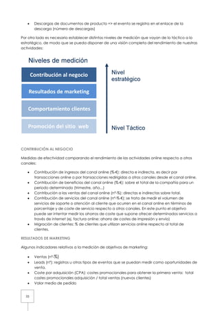 33
• Descargas de documentos de producto => e
descarga (número de descargas)
Por otro lado es necesario establecer distintos niveles de medi
estratégico, de modo que se pueda disponer de una visión completa del rend
actividades:
CONTRIBUCIÓN AL NEGOCIO
Medidas de efectividad comparando el rendimiento de las actividades online respecto a otros
canales:
• Contribución de ingresos del canal online (%
transacciones online o por transacciones redirigidas a otros canales desde el canal online.
• Contribución de beneficios del canal online
periodo determinado (trimestre, año,.
• Contribución a las ventas del canal online (nº
• Contribución de servicios del canal online (nº
servicios de soporte o atención al cliente que ocurren en el canal online en térmi
porcentaje y de coste de servicio
puede ser intentar medir los ahorros de coste que supone ofrecer determinados servicios a
través de internet (ej. factura online: ahorro de costes de impresión y e
• Migración de clientes: % de clientes que utilizan servicios online respecto al total de
clientes.
RESULTADOS DE MARKETING
Algunos indicadores relativos a la medición de objetivos de marketing
• Ventas (nº-%)
• Leads (nº): registros u otros tipos de even
venta.
• Coste por adquisición (CPA): costes promocionales para obtener la primera venta:
costes promocionales adquisición / total ventas (nuevos clientes)
• Valor medio de pedido
Descargas de documentos de producto => el evento se registra en el enlace de la
descarga (número de descargas)
Por otro lado es necesario establecer distintos niveles de medición que vayan de lo táctico a lo
, de modo que se pueda disponer de una visión completa del rend
Medidas de efectividad comparando el rendimiento de las actividades online respecto a otros
Contribución de ingresos del canal online (%-€): directa e indirecta, es decir por
transacciones online o por transacciones redirigidas a otros canales desde el canal online.
Contribución de beneficios del canal online (%-€): sobre el total de la compa
periodo determinado (trimestre, año,..)
Contribución a las ventas del canal online (nº-%): directas e indirectas
Contribución de servicios del canal online (nº-%-€): se trata de medir el volumen de
servicios de soporte o atención al cliente que ocurren en el canal online en térmi
porcentaje y de coste de servicio respecto a otros canales. En este punto el objetivo
puede ser intentar medir los ahorros de coste que supone ofrecer determinados servicios a
través de internet (ej. factura online: ahorro de costes de impresión y e
Migración de clientes: % de clientes que utilizan servicios online respecto al total de
Algunos indicadores relativos a la medición de objetivos de marketing:
Leads (nº): registros u otros tipos de eventos que se puedan medir como oportunidades de
ón (CPA): costes promocionales para obtener la primera venta:
costes promocionales adquisición / total ventas (nuevos clientes)
l evento se registra en el enlace de la
ción que vayan de lo táctico a lo
, de modo que se pueda disponer de una visión completa del rendimiento de nuestras
Medidas de efectividad comparando el rendimiento de las actividades online respecto a otros
directa e indirecta, es decir por
transacciones online o por transacciones redirigidas a otros canales desde el canal online.
€): sobre el total de la compañía para un
): directas e indirectas sobre total.
€): se trata de medir el volumen de
servicios de soporte o atención al cliente que ocurren en el canal online en términos de
. En este punto el objetivo
puede ser intentar medir los ahorros de coste que supone ofrecer determinados servicios a
través de internet (ej. factura online: ahorro de costes de impresión y envío)
Migración de clientes: % de clientes que utilizan servicios online respecto al total de
tos que se puedan medir como oportunidades de
ón (CPA): costes promocionales para obtener la primera venta: total
 