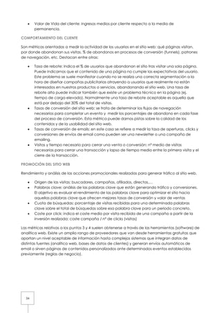 34
• Valor de Vida del cliente: ingresos medios por cliente respecto a la media de
permanencia.
COMPORTAMIENTO DEL CLIENTE
Son métricas orientadas a medir la actividad de los usuarios en el sitio web: qué páginas visitan,
por donde abandonan sus visitas, % de abandonos en procesos de conversión (funnels), patrones
de navegación, etc. Destacan entre otras:
• Tasa de rebote: Indica el % de usuarios que abandonan el sitio tras visitar una sola página.
Puede indicarnos que el contenido de una página no cumple las expectativas del usuario.
Este problema se suele manifestar cuando no se realiza una correcta segmentación a la
hora de diseñar campañas publicitarias atrayendo a usuarios que realmente no están
interesados en nuestros productos o servicios, abandonando el sitio web. Una tasa de
rebote alta puede indicar también que existe un problema técnico en la página (ej.
tiempo de carga elevado). Normalmente una tasa de rebote aceptable es aquella que
está por debajo del 30% del total de visitas.
• Tasas de conversión del sitio web: se trata de determinar los flujos de navegación
necesarios para completar un evento y medir los porcentajes de abandono en cada fase
del proceso de conversión. Esta métrica puede darnos pistas sobre la calidad de los
contenidos y de la usabilidad del sitio web.
• Tasas de conversión de emails: en este caso se refiere a medir la tasa de aperturas, clicks y
conversiones de envíos de email como pueden ser una newsletter o una campaña de
emailing.
• Visitas y tiempo necesario para cerrar una venta o conversión: nº medio de visitas
necesarias para cerrar una transacción y lapso de tiempo medio entre la primera visita y el
cierre de la transacción.
PROMOCIÓN DEL SITIO WEB
Rendimiento y análisis de las acciones promocionales realizadas para generar tráfico al sitio web.
• Origen de las visitas: buscadores, campañas, afiliados, directas,…
• Palabras clave: análisis de las palabras clave que están generando tráfico y conversiones.
El objetivo es evaluar el rendimiento de las palabras clave para optimizar el sitio hacia
aquellas palabras clave que ofrecen mejores tasas de conversión y valor de ventas
• Cuota de búsquedas: porcentaje de visitas recibidas para una determinada palabras
clave sobre el total de búsquedas sobre esa palabra clave para un periodo concreto.
• Coste por click: indica el coste medio por visita recibida de una campaña a partir de la
inversión realizada: coste campaña / nº de clicks (visitas)
Las métricas relativas a los puntos 3 y 4 suelen obtenerse a través de las herramientas (software) de
analítica web. Existe un amplio rango de proveedores que van desde herramientas gratuitas que
aportan un nivel aceptable de información hasta complejos sistemas que integran datos de
distintas fuentes (analítica web, bases de datos de clientes) y generan envíos automáticos de
email o sirven páginas de contenidos personalizados ante determinados eventos establecidos
previamente (reglas de negocio).
 