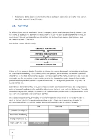 36
• Calendario de las acciones: normalmente se realiza un calendario a un año vista con un
desglose mensual de actividades.
2.5. CONTROL
Se refiere al proceso de monitorizar las acciones propuestas en el plan y realizar ajustes en caso
necesario. Si los objetivos definen dónde queremos llegar y el plan establece la hora de ruta, el
control nos indica si vamos por la ruta correcta o por si el contrario existen desviaciones que
requieren medidas correctivas.
Proceso de control de marketing
Cómo en todo proceso de planificación, el sistema de control debe partir del establecimiento de
los objetivos de marketing y su cuantificación. Por ejemplo, en un modelo basado en comercio
electrónico la medida de referencia puede venir dada por ventas netas, incremento de cuota de
mercado, etc. En un modelo basado en la generación de oportunidades de venta la medida
puede definirse por ventas inducidas por el canal web, nº de registros generados, nº y valor de
suscripciones, etc.
Las métricas de rendimiento y evaluación nos ayudarán a establecer el marco de comparación
entre el valor estimado y el valor real obtenido para un determinado periodo de tiempo. Para ello
debemos asegurarnos de que disponemos de las herramientas adecuadas para obtener los datos
que van a incorporarse en el sistema de control.
Una vez establecido el “qué” medir y el “cómo” medir debemos definir el “cuando” medir, es
decir la frecuencia con la que se debe evaluar el plan. Para ello proponemos el siguiente
esquema basado en los distintos niveles de medición revisados en el capítulo anterior.
DIA SEMANA MES
Contribución negocio
Resultados Marketing
Comportamiento cl.
Promoción sitio web (Campañas)
OBJETIVOS DE MARKETING
MÉTRICAS DE EVALUACIÓN
COMPARACIÓN RESULTADOS
MEDIDAS DE CORRECIÓN
 