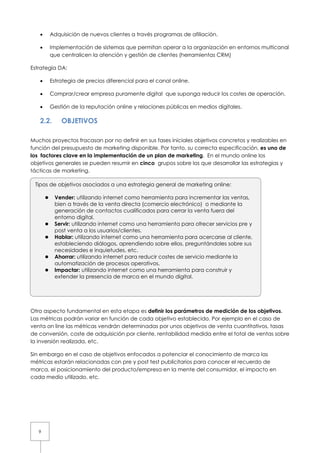 9
• Adquisición de nuevos clientes a través programas de afiliación.
• Implementación de sistemas que permitan operar a la organización en entornos multicanal
que centralicen la atención y gestión de clientes (herramientas CRM)
Estrategia DA:
• Estrategia de precios diferencial para el canal online.
• Comprar/crear empresa puramente digital que suponga reducir los costes de operación.
• Gestión de la reputación online y relaciones públicas en medios digitales.
2.2. OBJETIVOS
Muchos proyectos fracasan por no definir en sus fases iniciales objetivos concretos y realizables en
función del presupuesto de marketing disponible. Por tanto, su correcta especificación, es uno de
los factores clave en la implementación de un plan de marketing. En el mundo online los
objetivos generales se pueden resumir en cinco grupos sobre los que desarrollar las estrategias y
tácticas de marketing.
Otro aspecto fundamental en esta etapa es definir los parámetros de medición de los objetivos.
Las métricas podrán variar en función de cada objetivo establecido. Por ejemplo en el caso de
venta on line las métricas vendrán determinadas por unos objetivos de venta cuantitativos, tasas
de conversión, coste de adquisición por cliente, rentabilidad medida entre el total de ventas sobre
la inversión realizada, etc.
Sin embargo en el caso de objetivos enfocados a potenciar el conocimiento de marca las
métricas estarán relacionadas con pre y post test publicitarios para conocer el recuerdo de
marca, el posicionamiento del producto/empresa en la mente del consumidor, el impacto en
cada medio utilizado, etc.
Tipos de objetivos asociados a una estrategia general de marketing online:
Vender: utilizando internet como herramienta para incrementar las ventas,
bien a través de la venta directa (comercio electrónico) o mediante la
generación de contactos cualificados para cerrar la venta fuera del
entorno digital.
Servir: utilizando internet como una herramienta para ofrecer servicios pre y
post venta a los usuarios/clientes.
Hablar: utilizando internet como una herramienta para acercarse al cliente,
estableciendo diálogos, aprendiendo sobre ellos, preguntándoles sobre sus
necesidades e inquietudes, etc.
Ahorrar: utilizando internet para reducir costes de servicio mediante la
automatización de procesos operativos.
Impactar: utilizando internet como una herramienta para construir y
extender la presencia de marca en el mundo digital.
 