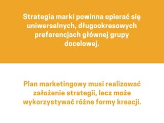 Plan marketingowy musi realizować
założenie strategii, lecz może
wykorzystywać różne formy kreacji.
Strategia marki powinna opierać się
uniwersalnych, długookresowych
preferencjach głównej grupy
docelowej.
 