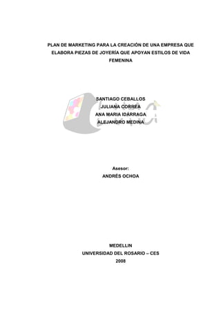 PLAN DE MARKETING PARA LA CREACIÓN DE UNA EMPRESA QUE
ELABORA PIEZAS DE JOYERÍA QUE APOYAN ESTILOS DE VIDA
FEMENINA
SANTIAGO CEBALLOS
JULIANA CORREA
ANA MARIA IDÁRRAGA
ALEJANDRO MEDINA
Asesor:
ANDRÉS OCHOA
MEDELLIN
UNIVERSIDAD DEL ROSARIO – CES
2008
 