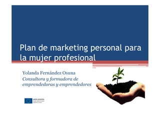 Plan de marketing personal para 
la mujer profesional 
Yolanda Fernández Osuna 
Consultora y formadora de 
emprendedoras y emprendedores 
 