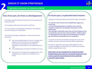 23
2
Ministère de l’Agriculture
L’agriculture marocaine à la croisée des chemins
•Une faible capacité d’investissement privé et de participation du
système bancaire
•Un management/formation/innovation insuffisants
 Un tissu d’acteurs très hétérogène marqué par des disparités
socio-économiques très importantes
 Des points de blocage considérables au niveau des domaines
transverses :
 Une lourde problématique du foncier à l’origine de la
faiblesse du tissu d’acteurs et du morcellement
excessif de la surface agricole utile (70% des
exploitations marocaines ont une surface inférieure à
2 ha)
 Une problématique chronique de raréfaction de l’eau
 Des structures d’encadrement qui gagneraient à être
réadaptées pour améliorer leur impulsion sur le
terrain
Avec d’une part, des freins au développement :
L’agriculture marocaine dispose d’importants atouts intrinsèques :
•un coût de la main d’œuvre très compétitif par rapport aux
concurrents
•une proximité géographique immédiate avec le marché
européen couplée avec une logistique marocaine en nette
amélioration
•des avantages comparatifs avérés dans les fruits et légumes frais
et transformés ainsi que dans d’autres produits méditerranéens,
•un développement d’une place de transformation de produits
agro-alimentaires potentiellement très compétitive
Ces atouts ont permis de véritables exemples de succès et des
modèles innovants notamment dans les filières exportatrices.
Par ailleurs, l’agriculture marocaine profite également d’un
contexte stratégique mondial offrant de nombreuses nouvelles
fenêtres d’opportunités à saisir.
Notre pays est par conséquent au moment de choix
fondamentaux pour donner une grande impulsion à son
secteur agricole lui permettant de tirer profit des
nouvelles opportunités.
Et d’autre part, un potentiel latent énorme :
ENJEUX ET VISION STRATEGIQUE
 