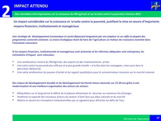 27Ministère de l’Agriculture 27Ministère de l’Agriculture
2
Une stratégie de développement économique et social dépassant largement par son ampleur et ses défis la plupart des
programmes sectoriels existants. La vision stratégique étant de faire de l’agriculture un moteur de croissance essentiel dans
l’économie marocaine.
Si les moyens financiers, institutionnels et managériaux sont actionnés et les réformes adéquates sont entreprises, les
estimations d’impact sont colossales:
 Une amélioration notoire du PIB Agricole, des exports et des Investissements privés
 Une lutte contre la pauvreté plus efficace et à plus grande échelle – à la fois dans les campagnes, mais aussi dans le
périurbain défavorisé
 Une nette amélioration du pouvoir d’achat et du rapport qualité/prix pour le consommateur marocain sur le marché national
Des enjeux de développement durable et de développement territorial mieux raisonnés sur 15-20 ans grâce à une
modernisation et une meilleure organisation des acteurs du secteur:
 Rééquilibrer sur le long-terme le déficit de la balance alimentaire et sécuriser au maximum les échanges
 Améliorer la capacité des nouveaux acteurs du secteur à faire face aux aléas naturels et du marché
 Mettre en œuvre les innovations institutionnelles qui se signalent pour affronter les défis de l’eau
Un impact considérable sur la croissance et la lutte contre la pauvreté, justifiant la mise en œuvre d’importants
moyens financiers, institutionnels et managériaux
IMPACT ATTENDU
Des retombées très importantes sur la croissance du PIB agricole et sur la lutte contre la pauvreté à horizon 2015
 