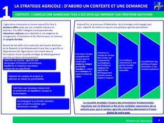 4
1
Ministère de l’Agriculture
LA STRATEGIE AGRICOLE : D’ABORD UN CONTEXTE ET UNE DEMARCHE
CONTEXTE : L’AGRICULTURE MAROCAINE FACE A DES DEFIS QUI IMPOSENT UNE PROFONDE MUTATION
L’agriculture marocaine se trouve aujourd’hui face à
plusieurs défis posés par son contexte intérieur et
extérieur. Ces défis l’obligent à entreprendre des
réexamens radicaux pour répondre à une exigence de
changement, d’innovation et de réforme pour un scénario
de progrès durable.
Devant de tels défis et en exécution des hautes directives
de Sa Majesté Le Roi Mohammed VI que Dieu Le glorifie, le
Département de l’Agriculture s’est investi dans la
formulation d’une nouvelle stratégie de développement
agricole qui devra nécessairement :
Aujourd’hui, le processus d’élaboration de la stratégie a été engagé avec
pour objectif de mettre en œuvre une politique agricole permettant:
La nouvelle stratégie s’inspire des orientations fondamentales
impulsées par Sa Majesté Le Roi et les multiples expressions de sa
volonté pour que le secteur agricole contribue pleinement à l’essor
global de notre pays
 