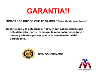 GARANTIA!!
SOMOS LOS UNICOS QUE TE DAMOS “Garantía de reembolso”

Si participas y te esfuerzas al 100%, y aún así no sientes que
   obtuviste valor por tu inversión, te reembolsaremos todo tu
   dinero y además, podrás quedarte con el material del
   participante.




                        100% GARANTIZADO
 
