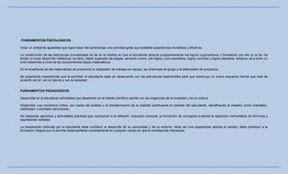 FUNDAMENTOS PSICOLOGICOS

Crear un ambiente agradable que logre hacer del aprendizaje una actividad grata que posibilite experiencias duraderas y efectivas.

La construcción de las estructuras conceptuales se da en la medida en que el estudiante alcance progresivamente los logros cognoscitivos y formativos; por ello si no se -ha
tenido un buen desarrollo intelectual, es decir, haber superado las etapas: sensorio-motriz, pre-lógica o pre-operatoria, lógica concreta y lógica abstracta, tampoco va a tener un
buen desarrollo a nivel de los conocimientos lógico-matemáticos.

En la enseñanza de las matemáticas se promoverá la realización de trabajos en equipo, las dinámicas de grupo y la elaboración de proyectos.

Se propiciarán experiencias que le permitan al estudiante estar en desacuerdo con las estructuras tradicionales para que cons truya un nuevo esquema mental que esté de
acuerdo con él, con la ciencia y con la sociedad.


FUNDAMENTOS PEDAGOGICOS

Desarrollar en el estudiante actividades que despierten en él interés científico acorde con las exigencias de la sociedad y de su cultura.

Desarrollar una conciencia crítica, por medio del análisis y la transformación de la realidad acentuando el carácter del estu diante, identificando al maestro como orientador,
catalizador y animador del proceso.

Se realizarán ejercicios y actividades prácticas que conduzcan a la reflexión, buscando provocar ¡a formación de conceptos evitando la repetición memorística de fórmulas y
expresiones verbales.

La preparación obtenida por el estudiante debe contribuir al desarrollo de su comunidad y de su entorno; debe ser una preparación abierta al cambio, debe contribuir a la
formación integral que le permita desempeñarse correctamente en cualquier campo en que le corresponda interactuar.
 