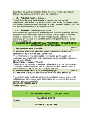 deben tener en cuenta para realizar dichas divisiones. También se aclararan
dudas o inquietudes para nivelar a todos los estudiantes.
4.5. Actividad: resolver divisiones
Procedimiento: luego de que la estudiante maestro deje bien claro el
procedimiento para realizar una división por dos cifras, y más. Se les pedirá a los
estudiantes muy cariñosamente que pasen al tablero a resolver algunas divisiones
y de esta forma evidenciar si es clara la explicación.
4.6. Actividad: “competencia por dividir”
Procedimiento: se fijaran laminas en el tablero que contienen divisiones las cuales
deben resolver los estudiantes en sus cuadernos, una vez tengan el resultado
correcto el primero que lo fije será quien obtenga el punto. Los cuales ira
acumulando en trascurso de la actividad. Quien obtenga la mayoría de puntos
ganara la competencia.
MOMENTO DE TRANSFERENCIA Y VALORACIÓN – ACTIVIDADES DE
AFIANZAMIENTO Y EVALUACIÓN.
5. Retroalimentación y evaluación
Tiempo
10”
5.1 Actividad: Aclaración de dudas, nivelar todos los estudiantes en el
conocimiento de la división por 2 y más cifras.
Procedimiento: se le despajaran dudas o inquietudes que les surjan a los
estudiantes, y en colaboración de los estudiantes que se les facilita, colaborar a
quienes se les dificulta.
5.2. Actividad: evaluación( Anexo2)
Procedimiento: se entregara una copia a cada estudiante la cual deben resolver.
Consiste en que los estudiantes invente divisiones en medio corazón luego la
intercambiaran con uno de sus para que la resuelva este.
6. Actividad de profundización – Tarea pedagógica Tiempo
6.1 Actividad: Copia para colorear y resolver divisiones. (Anexo 3)
Procedimiento: cada estudiante recibirá una copia la que contiene una serie de
multiplicaciones para resolver luego deben ubicar las el segmento de imágenes
según corresponde el resultado.
RECURSOS Y MATERIALES:
Copias, laminas
IV. REFERENTES TEÓRICO - CONCEPTUALES
PALABRAS CLAVES
División
SISNTESIS CONCEPTUAL
 