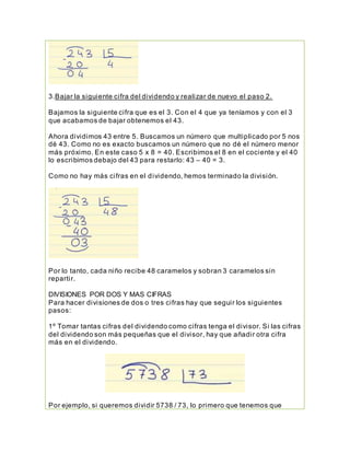3.Bajar la siguiente cifra del dividendo y realizar de nuevo el paso 2.
Bajamos la siguiente cifra que es el 3. Con el 4 que ya teníamos y con el 3
que acabamos de bajar obtenemos el 43.
Ahora dividimos 43 entre 5. Buscamos un número que multiplicado por 5 nos
dé 43. Como no es exacto buscamos un número que no dé el número menor
más próximo. En este caso 5 x 8 = 40. Escribimos el 8 en el cociente y el 40
lo escribimos debajo del 43 para restarlo: 43 – 40 = 3.
Como no hay más cifras en el dividendo, hemos terminado la división.
Por lo tanto, cada niño recibe 48 caramelos y sobran 3 caramelos sin
repartir.
DIVISIONES POR DOS Y MAS CIFRAS
Para hacer divisiones de dos o tres cifras hay que seguir los siguientes
pasos:
1º Tomar tantas cifras del dividendo como cifras tenga el divisor. Si las cifras
del dividendo son más pequeñas que el divisor, hay que añadir otra cifra
más en el dividendo.
Por ejemplo, si queremos dividir 5738 / 73, lo primero que tenemos que
 
