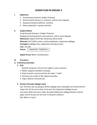 LESSON PLAN IN ENGLISH 3
I. Objectives
1. Use personal pronouns( Subject Pronoun)
2. Read and write phrases or sentences with ei and ie digraph
3. Respond actively to different activities
4. Show cooperation in group activities
II. Subject Matter
Using Personal Pronouns ( Subject Pronoun)
Reading and writing phrases and sentences with ei and ie digraph
References: English TG 67-68, LM Activity 258 A and B
Material: LED TV/DLP, charts, activity worksheets, improvised cabbage,
Strategies: Cabbage relay, cooperative learning (corner)
Link: Art, ESP
Values: cooperation, helpfulness
DepEd Thrust: Moral Transformation
III. Procedure
A. Preliminary Activities
1. Drill
Read the sentences. Pick out the subject in each sentence.
1. Mother prepares breakfast everyday.
2. Pupils learned a new lesson from the video “ Turbo”.
3. Christian sent a letter to Ms. Agudo yesterday.
4. Dog is Xedrick’s favourite pet.
2. Review ( through cabbage relay)
Say: This time, you are going to do the cabbage relay. Everybody will stand and form
a big circle. As the music plays, try to pass this improvised cabbage to your
classmate. When the music stops, the pupil holding the cabbage will get a strip of
paper and try to pick out the noun in the given sentence.
Ask: What is a noun?
 