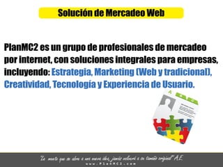 SolucióndeMercadeoWeb
PlanMC2esungrupodeprofesionalesdemercadeo
porinternet,consolucionesintegralesparaempresas,
incluyendo:Estrategia,Marketing(Webytradicional),
Creatividad,TecnologíayExperienciadeUsuario.