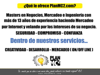 ¿QuéleofrecePlanMC2.com?
MastersenNegocios,MercadeoeIngenieríacon
másde13añosdeexperienciahaciendoMercadeo
porInternetyvelandoporlosinteresesdesunegocio.
SEGURIDAD-COMPROMISO-CONFIANZA
Dentrodenuestrosservicios...
CREATIVIDAD-DESARROLLO-MERCADEO(ON/OFFLINE)