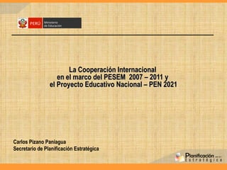 La Cooperación Internacional  en el marco del PESEM  2007 – 2011 y  el Proyecto Educativo Nacional – PEN 2021 Carlos Pizano Paniagua Secretario de Planificación Estratégica  