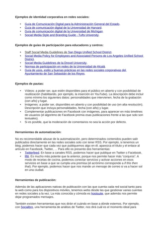 Ejemplos de identidad corporativa en redes sociales:
• Guía de Comunicación Digital para la Administración General del Estado.
• Guía de comunicación digital de la Universidad de Harvard.
• Guía de comunicación digital de la Universidad de Michigan.
• Social Media Style and Branding Guide - Tufts University.
Ejemplos de guías de participación para educadores y centros:
• Staff Social Media Guidelines de San Diego Unified School District.
• Social Media Policy for Employees and Associated Persons de Los Angeles Unified School
District.
• Social Media Guidelines de la Drexel University.
• Normas de participación en redes de la Universidad de Alcalá.
• Guía de usos, estilo y buenas prácticas en las redes sociales corporativas del
Ayuntamiento de San Sebastián de los Reyes.
Ejemplos de pautas:
• Vídeos: a poder ser, que estén disponibles para el público en abierto y con posibilidad de
reutilización (habilitando, por ejemplo, la inserción en YouTube). La descripción debe incluir
como mínimo los siguientes datos: personalidades que intervienen, fecha de la grabación
(con año) y lugar.
• Imágenes: a poder ser, disponibles en abierto y con posibilidad de uso (en alta resolución).
Descripción que incluya personalidades, fecha (con año) y lugar.
• Complementar publicaciones en Facebook con imágenes, para aparecer en más timelines
de usuarios (el algoritmo de Facebook premia esas publicaciones frente a las que solo son
textuales).
• Si es posible, que la moderación de comentarios no sea la acción por defecto.
Herramientas de automatización:
No es recomendable abusar de la automatización, pero determinados contenidos pueden salir
publicados directamente en las redes sociales solo con tener RSS. Por ejemplo, si tenemos un
blog, podemos hacer que cada vez que publiquemos algo en él, aparezca el título y el enlace al
artículo en Facebook, Twitter, … Para ello os presento dos herramientas:
• Twitterfeed. En base a canales RSS, podemos hacer que publique en Twitter o Facebook.
• Ifttt. Es mucho más potente que la anterior, porque nos permite hacer más “conjuros”. A
modo de recetas de cocina, podemos conectar servicios y activar acciones en esos
servicios en base a que se cumpla una premisa (el acrónimo corresponde a if this then
that). Por ejemplo, podemos hacer que nos mande un mensaje de correo si va a hacer sol
en una ciudad.
Herramientas de publicación:
Además de las aplicaciones nativas de publicación con las que cuenta cada red social tanto para
la web como para los dispositivos móviles, tenemos webs desde las que gestionar varias cuentas
en redes sociales a la vez. La más conocida y cómoda es hootsuite, que además nos permite
dejar programados mensajes.
También existen herramientas que nos dirán el cuándo en base a dónde estemos. Por ejemplo,
con Socialbro, una herramienta de análisis de Twitter, nos dirá cuál es el momento ideal para
 