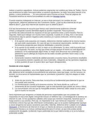 tuitear a nuestros seguidores. Incluso podemos segmentar ese análisis por listas de Twitter. Con lo
que tendremos la mejor hora para tuitear a nuestros estudiantes, la mejor hora para hacerlo a los
padres, a otros profesores, … Es una extensión para Chrome en local. Para las páginas de
Facebook tenemos la misma funcionalidad vía web con fanpage karma.
Cuando estamos trabajando en Internet, ya sea a título personal o en nombre de una
organización, debemos plantearnos dos cuestiones claves: ¿Qué no dice Internet de mí que
debería decir? ¿Qué dice Internet de nosotros que no debería decir?
Con las herramientas de escucha que hemos visto anteriormente podremos controlar
ambas y trabajando nuestra identidad digital se pueden responder. Para la primera,
ya hemos ido seleccionando los espacios en los que queremos estar y cómo hacerlo. Para la
segunda, habrá que trabajar con mucha mano izquierda. Cuando en un blog, foro o red social
encontramos alguna opinión negativa sobre nosotros y/o nuestra institución, tenemos varias
formas de actuar:
• Si la opinión está expuesta con respeto, deberemos intentar explicar de la misma manera
por qué están equivocados. En caso de que no estuvieran equivocados, también es una
herramienta estupenda para detectar debilidades y ponerles remedio.
• Si la opinión la ha vertido un troll, lo mejor es no alimentarle. Es decir, está buscando que
se le responda. Por tanto, no hay que entrar al trapo porque él mismo se está dejando en
evidencia. Si ha sobrepasado algún límite, lo mejor será denunciar ese contenido a la
plataforma que lo alberga (la mayoría de las redes sociales permiten hacer esto) o a las
autoridades.
• Generando nosotros material de calidad asociado a nuestra marca, los primeros resultados
en buscadores estarán copados por esos materiales, relegando así las opiniones negativas
a otros puestos (lo que no quiere decir que hayan desaparecido).
Gestión de crisis digital
Aunque parezca paradójico, una crisis digital puede ser un regalo... si la sabemos gestionar. Para
ello, debemos tener recogido el procedimiento de antemano, para que luego, con los nervios y la
tensión, no incurramos en barbaridades que se recordarán a posteriori. Hay tres etapas en toda
crisis digital:
1. Antes de que ocurra. Para esta fase, la escucha es fundamental para detectar lo que se
nos puede venir encima.
2. La monitorización cuando ya la tenemos encima. Ver hacia donde va, cuál es el
sentimiento de los usuarios implicados, qué se está diciendo (que puede ser cierto o falso).
3. La comunicación una vez que la marejadilla amaina. Debemos saber zanjar la crisis para
que el muerto no resucite.
Será importante que tengamos un listado de personas responsables que nos pueden dar
respuestas en esa crisis digital, incluyendo incluso un teléfono rojo. La estrategia de la avestruz en
internet no vale. Si nos quedamos callados ante cosas que merecen respuesta, hacemos que el
fuego avance a sus anchas. Pero ojo, es importante lo de “que merezcan respuesta”. En esos
momentos críticos hay que dar información contrastada y que no se pueda malinterpretar (aunque
a veces tengamos tan pocos caracteres para ello). Además, debemos tener cuidado con el efecto
Streisand, un fenómeno de Internet en el que un intento de censura u ocultamiento de cierta
información fracasa o es incluso contraproducente para el censor, ya que ésta acaba siendo
ampliamente divulgada, recibiendo mayor publicidad de la que habría tenido si no se la hubiese
pretendido acallar.
 