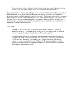 El servicio podrá incluir publicidad. Ellos mismos indican que están dejando la puerta
abierta a este área, pero que por ahora no van a poner en marcha nada.
Los contenidos son nuestros. Sin embargo, se les concede una licencia mundial, no exclusiva,
libre de royalties y con derecho a sublicenciar. Con lo que podrán usar, copiar, reproducir,
procesar, adaptar, modificar, publicar, transmitir, mostrar y distribuir dicho contenido en cualquier
sitio. Luego nos aclaran que esto es necesario para poder mostrar nuestros tuits al resto del
mundo... Eso sí, también pueden pasar esa información a otras compañías, organizaciones o
individuos que se trabajen con Twitter. Por supuesto, aclaran que de ese uso que se haga no
recibiremos compensación monetaria.
Y en Tuenti:
“TUENTI es el titular de todos los derechos de propiedad industrial e intelectual
relativos al Servicio, a excepción de los contenidos de los Usuarios que les seguirán
perteneciendo conforme a lo establecido en el apartado siguiente”.
“Al publicar contenidos en tu perfil conservas todos tus derechos sobre los mismos
y otorgas a TUENTI una licencia limitada para reproducir y comunicar públicamente
los mismos, para agregarles información y para transformarlos con el objeto de
adaptarlos a las necesidades técnicas del Servicio. Esta autorización es mundial, no
exclusiva. La anterior licencia quedará rescindida una vez que elimines tu contenido
del Servicio o des de baja tu perfil”.
 