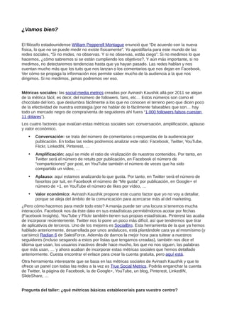 ¿Vamos bien?
El filósofo estadounidense William Pepperell Montague enunció que “De acuerdo con la nueva
física, lo que no se puede medir no existe físicamente”. Yo apostillaría para este mundo de las
redes sociales, “Si no mides, no observas. Y si no observas, estás ciego”. Si no medimos lo que
hacemos, ¿cómo sabremos si se están cumpliendo los objetivos?. Y aún más importante, si no
medimos, no detectaremos tendencias hasta que ya hayan pasado. Las redes hablan y nos
cuentan mucho más que los tuits que nos lanzan o los comentarios que nos dejan en Facebook.
Ver cómo se propaga la información nos permite saber mucho de la audiencia a la que nos
dirigimos. Si no medimos, jamas podremos ver eso.
Métricas sociales: las social media metrics creadas por Avinash Kaushik allá por 2011 se alejan
de la métrica fácil, es decir, del número de followers, fans, etc… Estos números son como el
chocolate del loro, que deslumbra fácilmente a los que no conocen el terreno pero que dicen poco
de la efectividad de nuestra estrategia (por no hablar de lo fácilmente falseables que son… hay
todo un mercado negro de compra/venta de seguidores ahí fuera “1.000 followers falsos cuestan
11 dólares”).
Los cuatro factores que evalúan estas métricas sociales son: conversación, amplificación, aplauso
y valor económico.
• Conversación: se trata del número de comentarios o respuestas de la audiencia por
publicación. En todas las redes podremos analizar este ratio: Facebook, Twitter, YouTube,
Flickr, LinkedIN, Pinterest, …
• Amplificación: aquí se mide el ratio de viralización de nuestros contenidos. Por tanto, en
Twitter será el número de retuits por publicación, en Facebook el número de
“comparticiones” por post, en YouTube también el número de veces que ha sido
compartido un vídeo, …
• Aplauso: aquí estamos analizando lo que gusta. Por tanto, en Twitter será el número de
favoritos por tuit, en Facebook el número de “Me gusta” por publicación, en Google+ el
número de +1, en YouTube el número de likes por vídeo, …
• Valor económico: Avinash Kaushik propone este cuarto factor que yo no voy a detallar,
porque se aleja del ámbito de la comunicación para acercarse más al del marketing.
¿Pero cómo hacemos para medir todo esto? A manija puede ser una locura si tenemos mucha
interacción. Facebook nos da éste dato en sus estadísticas permitiéndonos acotar por fechas
(Facebook Insights). YouTube y Flickr también tienen sus propias estadísticas. Pinterest las acaba
de incorporar recientemente. Twitter nos lo pone un poco más difícil, así que tendremos que tirar
de aplicativos de terceros. Uno de los mejores es SocialBro. Esta herramienta de la que ya hemos
hablado anteriormente, desarrollada por unos andaluces, está plantándole cara ya al mismísimo (y
carísimo) Radian 6 de SalesForce. Además de darnos la mejor hora para tuitear a nuestros
seguidores (incluso sesgando a estos por listas que tengamos creadas), también nos dice el
idioma que usan, los usuarios inactivos desde hace mucho, los que no nos siguen, las palabras
que más usan, … y ahora acaban de incorporar estas métricas sociales que hemos detallado
anteriormente. Cuesta encontrar el enlace para crear la cuenta gratuita, pero aquí está.
Otra herramienta interesante que se basa en las métricas sociales de Avinash Kaushik y que te
ofrece un panel con todas las redes a la vez es True Social Metrics. Podrás enganchar la cuenta
de Twitter, la página de Facebook, la de Google+, YouTube, un blog, Pinterest, LinkedIN,
SlideShare, …
Pregunta del taller: ¿qué métricas básicas estableceríais para vuestro centro?
 