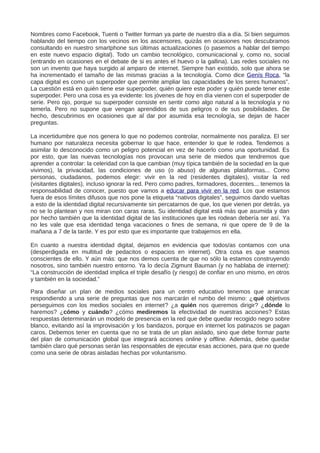 Nombres como Facebook, Tuenti o Twitter forman ya parte de nuestro día a día. Si bien seguimos
hablando del tiempo con los vecinos en los ascensores, quizás en ocasiones nos descubramos
consultando en nuestro smartphone sus últimas actualizaciones (o pasemos a hablar del tiempo
en este nuevo espacio digital). Todo un cambio tecnológico, comunicacional y, como no, social
(entrando en ocasiones en el debate de si es antes el huevo o la gallina). Las redes sociales no
son un invento que haya surgido al amparo de internet. Siempre han existido, solo que ahora se
ha incrementado el tamaño de las mismas gracias a la tecnología. Como dice Genís Roca, “la
capa digital es como un superpoder que permite ampliar las capacidades de los seres humanos”.
La cuestión está en quién tiene ese superpoder, quién quiere este poder y quién puede tener este
superpoder. Pero una cosa es ya evidente: los jóvenes de hoy en día vienen con el superpoder de
serie. Pero ojo, porque su superpoder consiste en sentir como algo natural a la tecnología y no
temerla. Pero no supone que vengan aprendidos de sus peligros o de sus posibilidades. De
hecho, descubrimos en ocasiones que al dar por asumida esa tecnología, se dejan de hacer
preguntas.
La incertidumbre que nos genera lo que no podemos controlar, normalmente nos paraliza. El ser
humano por naturaleza necesita gobernar lo que hace, entender lo que le rodea. Tendemos a
asimilar lo desconocido como un peligro potencial en vez de hacerlo como una oportunidad. Es
por esto, que las nuevas tecnologías nos provocan una serie de miedos que tendremos que
aprender a controlar: la celeridad con la que cambian (muy típica también de la sociedad en la que
vivimos), la privacidad, las condiciones de uso (o abuso) de algunas plataformas... Como
personas, ciudadanos, podemos elegir: vivir en la red (residentes digitales), visitar la red
(visitantes digitales), incluso ignorar la red. Pero como padres, formadores, docentes... tenemos la
responsabilidad de conocer, puesto que vamos a educar para vivir en la red. Los que estamos
fuera de esos límites difusos que nos pone la etiqueta “nativos digitales”, seguimos dando vueltas
a esto de la identidad digital recursivamente sin percatarnos de que, los que vienen por detrás, ya
no se lo plantean y nos miran con caras raras. Su identidad digital está más que asumida y dan
por hecho también que la identidad digital de las instituciones que les rodean debería ser así. Ya
no les vale que esa identidad tenga vacaciones o fines de semana, ni que opere de 9 de la
mañana a 7 de la tarde. Y es por esto que es importante que trabajemos en ella.
En cuanto a nuestra identidad digital, dejamos en evidencia que todos/as contamos con una
(desperdigada en multitud de pedacitos o espacios en internet). Otra cosa es que seamos
conscientes de ello. Y aún más: que nos demos cuenta de que no sólo la estamos construyendo
nosotros, sino también nuestro entorno. Ya lo decía Zigmunt Bauman (y no hablaba de internet):
“La construcción de identidad implica el triple desafío (y riesgo) de confiar en uno mismo, en otros
y también en la sociedad.”
Para diseñar un plan de medios sociales para un centro educativo tenemos que arrancar
respondiendo a una serie de preguntas que nos marcarán el rumbo del mismo: ¿qué objetivos
perseguimos con los medios sociales en internet? ¿a quién nos queremos dirigir? ¿dónde lo
haremos? ¿cómo y cuándo? ¿cómo mediremos la efectividad de nuestras acciones? Estas
respuestas determinarán un modelo de presencia en la red que debe quedar recogido negro sobre
blanco, evitando así la improvisación y los bandazos, porque en internet los patinazos se pagan
caros. Debemos tener en cuenta que no se trata de un plan aislado, sino que debe formar parte
del plan de comunicación global que integrará acciones online y offline. Además, debe quedar
también claro qué personas serán las responsables de ejecutar esas acciones, para que no quede
como una serie de obras aisladas hechas por voluntarismo.
 