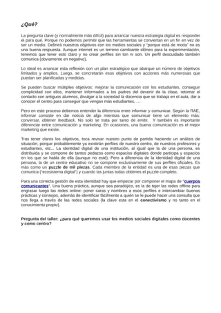 ¿Qué?
La pregunta clave (y normalmente más difícil) para arrancar nuestra estrategia digital es responder
el para qué. Porque no podemos permitir que las herramientas se conviertan en un fin en vez de
ser un medio. Definirá nuestros objetivos con los medios sociales y “porque está de moda” no es
una buena respuesta. Aunque internet es un terreno cambiante idóneo para la experimentación,
tenemos que tener esto claro y no crear perfiles sin ton ni son. Un perfil descuidado también
comunica (obviamente en negativo).
Lo ideal es arrancar esta reflexión con un plan estratégico que abarque un número de objetivos
limitados y amplios. Luego, se concretarán esos objetivos con acciones más numerosas que
puedan ser planificadas y medidas.
Se pueden buscar múltiples objetivos: mejorar la comunicación con los estudiantes, conseguir
complicidad con ellos, mantener informados a los padres del devenir de la clase, retomar el
contacto con antiguos alumnos, divulgar a la sociedad la docencia que se trabaja en el aula, dar a
conocer el centro para conseguir que vengan más estudiantes, …
Pero en este proceso debemos entender la diferencia entre informar y comunicar. Según la RAE,
informar consiste en dar noticia de algo mientras que comunicar tiene un elemento más:
conversar, obtener feedback. No solo se trata por tanto de emitir. Y también es importante
diferenciar entre comunicación y marketing. En ocasiones, una buena comunicación es el mejor
marketing que existe.
Tras tener claros los objetivos, toca revisar nuestro punto de partida haciendo un análisis de
situación, porque probablemente ya existirán perfiles de nuestro centro, de nuestros profesores y
estudiantes, etc... La identidad digital de una institución, al igual que la de una persona, es
distribuida y se compone de tantos pedazos como espacios digitales donde participa y espacios
en los que se habla de ella (aunque no esté). Pero a diferencia de la identidad digital de una
persona, la de un centro educativo no se compone exclusivamente de sus perfiles oficiales. Es
más como un puzzle de mil piezas. Cada miembro de la entidad es una de esas piezas que
comunica (“ecosistema digital”) y cuando las juntas todas obtienes el puzzle completo.
Para una correcta gestión de esta identidad hay que empezar por componer el mapa de “cuerpos
comunicantes“. Una buena práctica, aunque sea paradójico, es la de tejer las redes offline para
engrasar luego las redes online: poner caras y nombres a esos perfiles e intercambiar buenas
prácticas y consejos, además de identificar fácilmente a quién se le puede hacer una consulta que
nos llega a través de las redes sociales (la clave esta en el conectivismo y no tanto en el
conocimiento propio).
Pregunta del taller: ¿para qué queremos usar los medios sociales digitales como docentes
y como centro?
 
