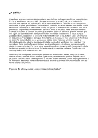 ¿A quién?
Cuando ya tenemos nuestros objetivos claros, toca definir a qué personas afectan esos objetivos.
Es decir, a quién nos vamos a dirigir. Siempre tendremos la tentación de hacerlo al mundo
mundial, pero hay que ser realistas y focalizar nuestros esfuerzos. Si hablas sobre detergentes
olvídate de la gente que ni siquiera tiene lavadora. Además, en redes sociales a veces nos puede
el ansia de los números. Creemos que somos influyentes si tenemos n-mil followers o fans y nos
ponemos a seguir indiscriminadamente a personas. Pero la influencia no se mide con números.
Se mide analizando el radio de actuación que tenemos sobre las personas que nos interesa que
nos sigan. La localidad dentro de la globalidad en internet es en ocasiones la clave, aunque
parezca extraño, rescatando el concepto de barrio también en la red. Esto no va de un concurso
de popularidad. Y tampoco se consigue de la noche a la mañana, es más un carrera de fondo que
un sprint. Tu comunidad se cuece y enriquece poco a poco. Haciendo un símil musical, tu
identidad digital debe labrarse su reputación digital como Adele (por lo que eres y cantas) y no
como Lady Gaga (por los fuegos artificiales que tiras alrededor), siendo una buena reputación
digital el mejor marketing. Por cierto, cada pieza del puzzle construye también tu reputación digital
(visión que otros tienen de nosotros). De hecho, nuestra reputación es lo que Google dice que
somos y no lo que dice nuestro sitio web.
Nuestros públicos objetivos son múltiples y diferentes: estudiantes, padres, antiguos alumnos,
nuestro entorno más cercano localmente y, por último, la sociedad en general. Ninguno de los
grupos se comunica igual: cada segmento lo hace en un sitio diferente, con un lenguaje diferente y
en momentos diferentes. También tendremos que definir si queremos comunicarnos con ellos de
forma abierta o en privado.
Pregunta del taller: ¿cuáles son nuestros públicos objetivo?
 