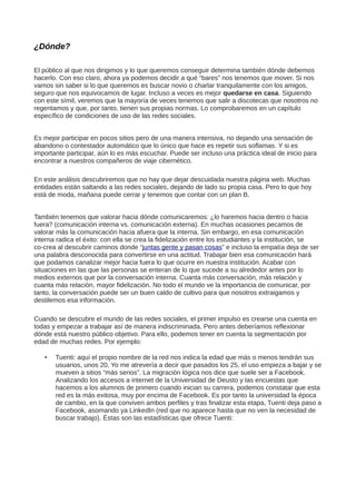 ¿Dónde?
El público al que nos dirigimos y lo que queremos conseguir determina también dónde debemos
hacerlo. Con eso claro, ahora ya podemos decidir a qué “bares” nos tenemos que mover. Si nos
vamos sin saber si lo que queremos es buscar novio o charlar tranquilamente con los amigos,
seguro que nos equivocamos de lugar. Incluso a veces es mejor quedarse en casa. Siguiendo
con este símil, veremos que la mayoría de veces tenemos que salir a discotecas que nosotros no
regentamos y que, por tanto, tienen sus propias normas. Lo comprobaremos en un capítulo
específico de condiciones de uso de las redes sociales.
Es mejor participar en pocos sitios pero de una manera intensiva, no dejando una sensación de
abandono o contestador automático que lo único que hace es repetir sus soflamas. Y si es
importante participar, aún lo es más escuchar. Puede ser incluso una práctica ideal de inicio para
encontrar a nuestros compañeros de viaje cibernético.
En este análisis descubriremos que no hay que dejar descuidada nuestra página web. Muchas
entidades están saltando a las redes sociales, dejando de lado su propia casa. Pero lo que hoy
está de moda, mañana puede cerrar y tenemos que contar con un plan B.
También tenemos que valorar hacia dónde comunicaremos: ¿lo haremos hacia dentro o hacia
fuera? (comunicación interna vs. comunicación externa). En muchas ocasiones pecamos de
valorar más la comunicación hacia afuera que la interna. Sin embargo, en esa comunicación
interna radica el éxito: con ella se crea la fidelización entre los estudiantes y la institución, se
co-crea al descubrir caminos donde “juntas gente y pasan cosas” e incluso la empatía deja de ser
una palabra desconocida para convertirse en una actitud. Trabajar bien esa comunicación hará
que podamos canalizar mejor hacia fuera lo que ocurre en nuestra institución. Acabar con
situaciones en las que las personas se enteran de lo que sucede a su alrededor antes por lo
medios externos que por la conversación interna. Cuanta más conversación, más relación y
cuanta más relación, mayor fidelización. No todo el mundo ve la importancia de comunicar, por
tanto, la conversación puede ser un buen caldo de cultivo para que nosotros extraigamos y
destilemos esa información.
Cuando se descubre el mundo de las redes sociales, el primer impulso es crearse una cuenta en
todas y empezar a trabajar así de manera indiscriminada. Pero antes deberíamos reflexionar
dónde está nuestro público objetivo. Para ello, podemos tener en cuenta la segmentación por
edad de muchas redes. Por ejemplo:
• Tuenti: aquí el propio nombre de la red nos indica la edad que más o menos tendrán sus
usuarios, unos 20. Yo me atrevería a decir que pasados los 25, el uso empieza a bajar y se
mueven a sitios “más serios”. La migración lógica nos dice que suele ser a Facebook.
Analizando los accesos a internet de la Universidad de Deusto y las encuestas que
hacemos a los alumnos de primero cuando inician su carrera, podemos constatar que esta
red es la más exitosa, muy por encima de Facebook. Es por tanto la universidad la época
de cambio, en la que conviven ambos perfiles y tras finalizar esta etapa, Tuenti deja paso a
Facebook, asomando ya LinkedIn (red que no aparece hasta que no ven la necesidad de
buscar trabajo). Éstas son las estadísticas que ofrece Tuenti:
 