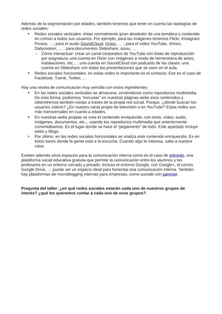 Además de la segmentación por edades, también tenemos que tener en cuenta las tipologías de
redes sociales:
• Redes sociales verticales: éstas normalmente giran alrededor de una temática o contenido
en común a todos sus usuarios. Por ejemplo, para las imágenes tenemos Flickr, Instagram,
Picasa, …; para el audio SoundCloud, iVoox, … ; para el vídeo YouTube, Vimeo,
Dailymotion, … ; para documentos Slideshare, issuu, …
◦ Cómo interactuar: crear un canal corporativo de YouTube con listas de reproducción
por asignatura; una cuenta en Flickr con imágenes a modo de hemeroteca de actos,
instalaciones, etc... ; una cuenta en SoundCloud con podcasts de las clases; una
cuenta en Slideshare con todas las presentaciones que se usen en el aula.
• Redes sociales horizontales: en estas redes lo importante es el contacto. Ese es el caso de
Facebook, Tuenti, Twitter, …
Hay una receta de comunicación muy sencilla con estos ingredientes:
• En las redes sociales verticales se almacena, sirviéndonos como repositorios multimedia.
De esta forma, podremos “incrustar” en nuestras páginas webs esos contenidos y
obtendremos también visitas a través de la propia red social. Porque, ¿dónde buscan los
usuarios vídeos? ¿En nuestro canal propio de televisión o en YouTube? Estas redes son
más transversales en cuanto a edades.
• En nuestras webs propias se crea el contenido enriquecido, con texto, vídeo, audio,
imágenes, documentos, etc... usando los repositorios multimedia que anteriormente
comentábamos. Es el lugar donde se hace el “pegamento” de todo. Este apartado incluye
webs y blogs.
• Por último, en las redes sociales horizontales se viraliza este contenido enriquecido. Es en
estos bares donde la gente está a la escucha. Cuando algo le interesa, salta a nuestra
casa.
Existen además otros espacios para la comunicación interna como es el caso de edmodo, una
plataforma social educativa gratuita que permite la comunicación entre los alumnos y los
profesores en un entorno cerrado y privado. Incluso el entorno Google, con Google+, el correo,
Google Drive, … puede ser un espacio ideal para fomentar esa comunicación interna. También
hay plataformas de microblogging internas para empresas, como sucede con yammer.
Pregunta del taller: ¿en qué redes sociales estarán cada uno de nuestros grupos de
interés? ¿qué les queremos contar a cada uno de esos grupos?
 