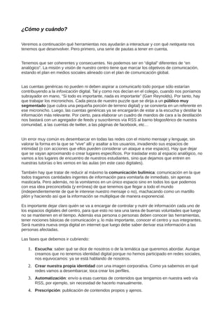 ¿Cómo y cuándo?
Veremos a continuación qué herramientas nos ayudarán a interactuar y con qué netiqueta nos
tenemos que desenvolver. Pero primero, una serie de pautas a tener en cuenta.
Tenemos que ser coherentes y consecuentes. No podemos ser en “digital” diferentes de “en
analógico”. La misión y visión de nuestro centro tiene que marcar los objetivos de comunicación,
estando el plan en medios sociales alineado con el plan de comunicación global.
Las cuentas genéricas no pueden ni deben aspirar a comunicarlo todo porque sólo estarían
contribuyendo a la infoxicación digital. Tal y como nos decían en el colegio, cuando nos poníamos
subrayador en mano, “Si todo es importante, nada es importante” (Garr Reynolds). Por tanto, hay
que trabajar los micronichos. Cada pieza de nuestro puzzle que se dirija a un público muy
segmentado (que cubra una pequeña porción de terreno digital) y se convierta en un referente en
ese micronicho. Luego, las cuentas genéricas ya se encargarán de estar a la escucha y destilar la
información más relevante. Por cierto, para elaborar un cuadro de mandos de cara a la destilación
nos bastará con un agregador de feeds y suscribirnos vía RSS al barrio blogosférico de nuestra
comunidad, a las cuentas de twitter, a las páginas de facebook, etc…
Un error muy común es desembarcar en todas las redes con el mismo mensaje y lenguaje, sin
valorar la forma en la que se “vive” allí y asaltar a los usuarios, invadiendo sus espacios de
intimidad (o con acciones que ellos pueden considerar un ataque a ese espacio). Hay que dejar
que se vayan aproximando o crear lugares específicos. Por trasladar esto al espacio analógico, no
vamos a los lugares de encuentro de nuestros estudiantes, sino que dejamos que entren en
nuestras tutorías o les vemos en las aulas (en este caso digitales).
También hay que tratar de reducir al máximo la comunicación bulímica: comunicación en la que
todos tragamos cantidades ingentes de información para vomitarla de inmediato, sin apenas
masticarla. Pero además, no la vomitamos en un único espacio sino en todos los que podemos
con esa idea preconcebida (y errónea) de que tenemos que llegar a todo el mundo
(independientemente de que le interese nuestro mensaje o no), machacando como un martillo
pilón y haciendo así que la información se multiplique de manera exponencial.
Es importante dejar claro quién se va a encargar de controlar y nutrir de información cada uno de
los espacios digitales del centro, para que esto no sea una tarea de buenas voluntades que luego
no se mantienen en el tiempo. Además esa persona o personas deben conocer las herramientas,
tener nociones básicas de comunicación y, lo más importante, conocer el centro y sus integrantes.
Será nuestra nueva oreja digital en internet que luego debe saber derivar esa información a las
personas afectadas.
Las fases que debemos ir cubriendo:
1. Escucha: saber qué se dice de nosotros o de la temática que queremos abordar. Aunque
creamos que no tenemos identidad digital porque no hemos participado en redes sociales,
nos equivocamos: ya se está hablando de nosotros.
2. Crear nuestra propia identidad con una imagen corporativa. Como ya sabemos en qué
redes vamos a desembarcar, toca crear los perfiles.
3. Automatización: envío a esas cuentas de contenidos que tengamos en nuestra web vía
RSS, por ejemplo, sin necesidad de hacerlo manualmente.
4. Prescripción: publicación de contenidos propios y ajenos.
 