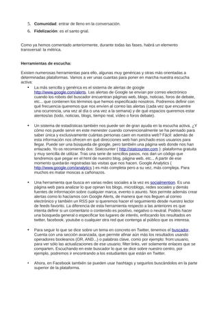 5. Comunidad: entrar de lleno en la conversación.
6. Fidelización: es el santo grial.
Como ya hemos comentado anteriormente, durante todas las fases, habrá un elemento
transversal: la métrica.
Herramientas de escucha:
Existen numerosas herramientas para ello, algunas muy genéricas y otras más orientadas a
determinadas plataformas. Vamos a ver unas cuantas para poner en marcha nuestra escucha
activa:
• La más sencilla y genérica es el sistema de alertas de google
http://www.google.com/alerts. Las alertas de Google se envían por correo electrónico
cuando los robots del buscador encuentran páginas web, blogs, noticias, foros de debate,
etc... que contienen los términos que hemos especificado nosotros. Podremos definir con
qué frecuencia queremos que nos envíen al correo las alertas (cada vez que encuentre
una ocurrencia, una vez al día o una vez a la semana) y de qué espacios queremos estar
atentos/as (todo, noticias, blogs, tiempo real, vídeo o foros debate).
• Un sistema de estadísticas también nos puede ser de gran ayuda en la escucha activa. ¿Y
cómo nos puede servir en este menester cuando convencionalmente se ha pensado para
saber única y exclusivamente cuántas personas caen en nuestra web? Fácil: además de
esta información nos ofrecen en qué direcciones web han pinchado esos usuarios para
llegar. Puede ser una búsqueda de google, pero también una página web donde nos han
enlazado. Yo os recomiendo dos: Statcounter ( http://statcounter.com ): plataforma gratuita
y muy sencilla de utilizar. Tras una serie de sencillos pasos, nos dan un código que
tendremos que pegar en el html de nuestro blog, página web, etc... A partir de ese
momento quedarán registradas las visitas que nos hacen. Google Analytics (
http://www.google.com/analytics ) es más completa pero a su vez, más compleja. Para
muchos es matar moscas a cañonazos.
• Una herramienta que busca en varias redes sociales a la vez es socialmention. Es una
página web para analizar lo que opinan los blogs, microblogs, redes sociales y demás
fuentes de información sobre cualquier marca, evento o asunto. Nos permite además crear
alertas como lo hacíamos con Google Alerts, de manera que nos lleguen al correo
electrónico y también un RSS por si queremos hacer el seguimiento desde nuestro lector
de feeds favorito. La diferencia de esta herramienta respecto a las anteriores es que
intenta definir si un comentario o contenido es positivo, negativo o neutral. Podéis hacer
una búsqueda general o especificar los lugares de interés, enfocando los resultados en
twitter, facebook, youtube o cualquier otra red que contenga al público que os interesa.
• Para seguir lo que se dice sobre un tema en concreto en Twitter, tenemos el buscador.
Cuenta con una sección avanzada, que permite afinar aún más los resultados usando
operadores booleanos (OR, AND...) o palabras clave, como por ejemplo: from:usuario,
para ver sólo las actualizaciones de ese usuario; filter:links, ver solamente enlaces que se
comparten. Escuchando en este buscador lo que se dice sobre nuestro centro, por
ejemplo, podremos ir encontrando a los estudiantes que están en Twitter.
• Ahora, en Facebook también se pueden usar hashtags y seguirlos buscándolos en la parte
superior de la plataforma.
 