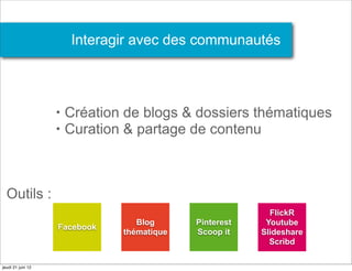 Interagir avec des communautés



                   •   Création de blogs & dossiers thématiques
                   •   Curation & partage de contenu



  Outils :
                                                          FlickR
                                  Blog      Pinterest    Youtube
                   Facebook
                               thématique   Scoop it    Slideshare
                                                          Scribd

jeudi 21 juin 12
 