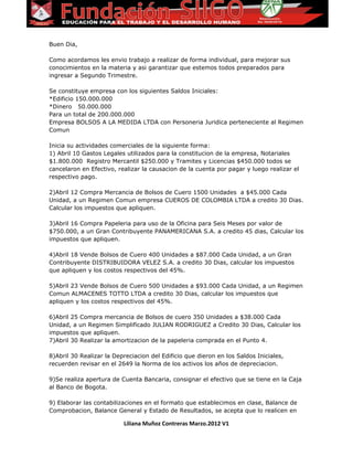 Buen Dia,
Como acordamos les envio trabajo a realizar de forma individual, para mejorar sus
conocimientos en la materia y asi garantizar que estemos todos preparados para
ingresar a Segundo Trimestre.
Se constituye empresa con los siguientes Saldos Iniciales:
*Edificio 150.000.000
*Dinero 50.000.000
Para un total de 200.000.000
Empresa BOLSOS A LA MEDIDA LTDA con Personeria Juridica perteneciente al Regimen
Comun
Inicia su actividades comerciales de la siguiente forma:
1) Abril 10 Gastos Legales utilizados para la constitucion de la empresa, Notariales
$1.800.000 Registro Mercantil $250.000 y Tramites y Licencias $450.000 todos se
cancelaron en Efectivo, realizar la causacion de la cuenta por pagar y luego realizar el
respectivo pago.
2)Abril 12 Compra Mercancia de Bolsos de Cuero 1500 Unidades a $45.000 Cada
Unidad, a un Regimen Comun empresa CUEROS DE COLOMBIA LTDA a credito 30 Dias.
Calcular los impuestos que apliquen.
3)Abril 16 Compra Papeleria para uso de la Oficina para Seis Meses por valor de
$750.000, a un Gran Contribuyente PANAMERICANA S.A. a credito 45 dias, Calcular los
impuestos que apliquen.
4)Abril 18 Vende Bolsos de Cuero 400 Unidades a $87.000 Cada Unidad, a un Gran
Contribuyente DISTRIBUIDORA VELEZ S.A. a credito 30 Dias, calcular los impuestos
que apliquen y los costos respectivos del 45%.
5)Abril 23 Vende Bolsos de Cuero 500 Unidades a $93.000 Cada Unidad, a un Regimen
Comun ALMACENES TOTTO LTDA a credito 30 Dias, calcular los impuestos que
apliquen y los costos respectivos del 45%.
6)Abril 25 Compra mercancia de Bolsos de cuero 350 Unidades a $38.000 Cada
Unidad, a un Regimen Simplificado JULIAN RODRIGUEZ a Credito 30 Dias, Calcular los
impuestos que apliquen.
7)Abril 30 Realizar la amortizacion de la papeleria comprada en el Punto 4.
8)Abril 30 Realizar la Depreciacion del Edificio que dieron en los Saldos Iniciales,
recuerden revisar en el 2649 la Norma de los activos los años de depreciacion.
9)Se realiza apertura de Cuenta Bancaria, consignar el efectivo que se tiene en la Caja
al Banco de Bogota.
9) Elaborar las contabilizaciones en el formato que establecimos en clase, Balance de
Comprobacion, Balance General y Estado de Resultados, se acepta que lo realicen en
Liliana Muñoz Contreras Marzo.2012 V1
 