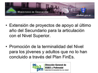• Extensión de proyectos de apoyo al último
  año del Secundario para la articulación
  con el Nivel Superior.

• Promoción de la terminalidad del Nivel
  para los jóvenes y adultos que no lo han
  concluido a través del Plan FinEs.
 
