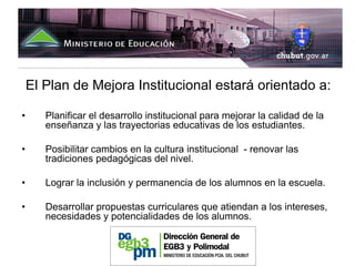 El Plan de Mejora Institucional estará orientado a:

•      Planificar el desarrollo institucional para mejorar la calidad de la
       enseñanza y las trayectorias educativas de los estudiantes.

•      Posibilitar cambios en la cultura institucional - renovar las
       tradiciones pedagógicas del nivel.

•      Lograr la inclusión y permanencia de los alumnos en la escuela.

•      Desarrollar propuestas curriculares que atiendan a los intereses,
       necesidades y potencialidades de los alumnos.
 