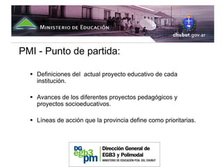 PMI - Punto de partida:

    Definiciones del actual proyecto educativo de cada
    institución.

    Avances de los diferentes proyectos pedagógicos y
    proyectos socioeducativos.

    Líneas de acción que la provincia define como prioritarias.
 