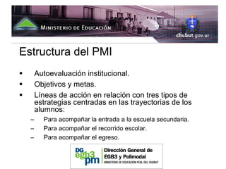 Estructura del PMI
      Autoevaluación institucional.
      Objetivos y metas.
      Líneas de acción en relación con tres tipos de
      estrategias centradas en las trayectorias de los
      alumnos:
  –     Para acompañar la entrada a la escuela secundaria.
  –     Para acompañar el recorrido escolar.
  –     Para acompañar el egreso.
 