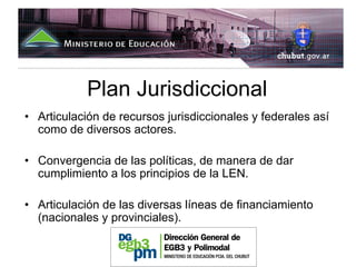 Plan Jurisdiccional
• Articulación de recursos jurisdiccionales y federales así
  como de diversos actores.

• Convergencia de las políticas, de manera de dar
  cumplimiento a los principios de la LEN.

• Articulación de las diversas líneas de financiamiento
  (nacionales y provinciales).
 