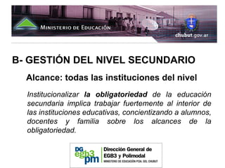 B- GESTIÓN DEL NIVEL SECUNDARIO
  Alcance: todas las instituciones del nivel
  Institucionalizar la obligatoriedad de la educación
  secundaria implica trabajar fuertemente al interior de
  las instituciones educativas, concientizando a alumnos,
  docentes y familia sobre los alcances de la
  obligatoriedad.
 