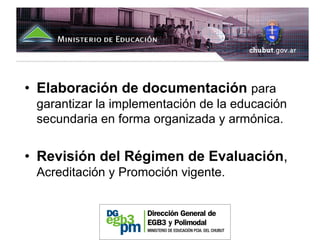 • Elaboración de documentación para
 garantizar la implementación de la educación
 secundaria en forma organizada y armónica.


• Revisión del Régimen de Evaluación,
 Acreditación y Promoción vigente.
 