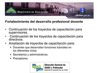 Fortalecimiento del desarrollo profesional docente

• Continuación de los trayectos de capacitación para
  supervisores.
• Continuación de los trayectos de capacitación para
  directivos.
• Ampliación de trayectos de capacitación para:
     Docentes que desarrollan funciones tutoriales en
     los diferentes ciclos.
     Secretarios y administrativos.
     Preceptores.
 